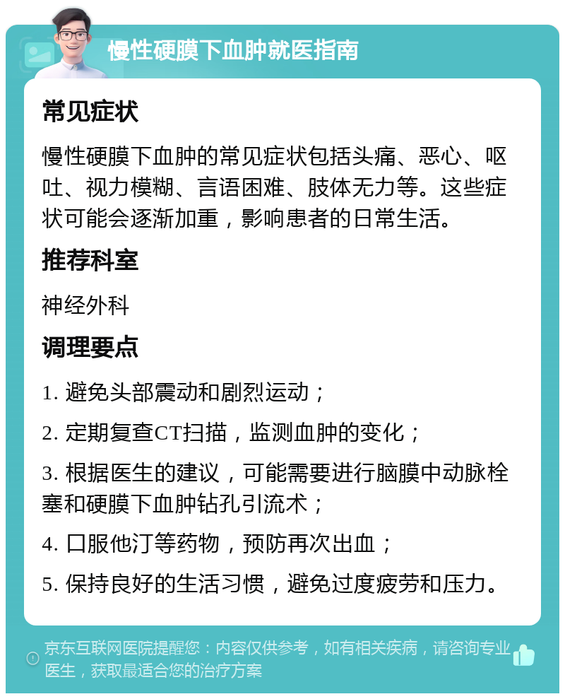 慢性硬膜下血肿就医指南 常见症状 慢性硬膜下血肿的常见症状包括头痛、恶心、呕吐、视力模糊、言语困难、肢体无力等。这些症状可能会逐渐加重，影响患者的日常生活。 推荐科室 神经外科 调理要点 1. 避免头部震动和剧烈运动； 2. 定期复查CT扫描，监测血肿的变化； 3. 根据医生的建议，可能需要进行脑膜中动脉栓塞和硬膜下血肿钻孔引流术； 4. 口服他汀等药物，预防再次出血； 5. 保持良好的生活习惯，避免过度疲劳和压力。