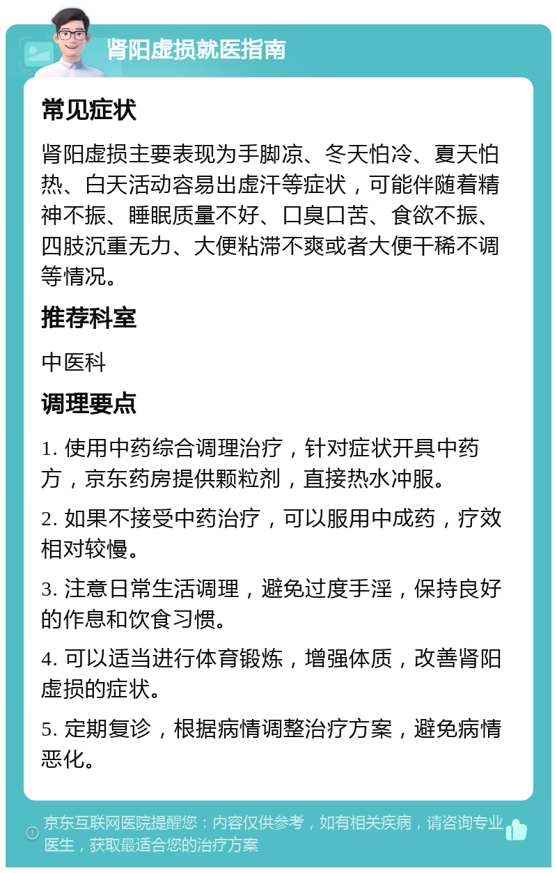 肾阳虚损就医指南 常见症状 肾阳虚损主要表现为手脚凉、冬天怕冷、夏天怕热、白天活动容易出虚汗等症状，可能伴随着精神不振、睡眠质量不好、口臭口苦、食欲不振、四肢沉重无力、大便粘滞不爽或者大便干稀不调等情况。 推荐科室 中医科 调理要点 1. 使用中药综合调理治疗，针对症状开具中药方，京东药房提供颗粒剂，直接热水冲服。 2. 如果不接受中药治疗，可以服用中成药，疗效相对较慢。 3. 注意日常生活调理，避免过度手淫，保持良好的作息和饮食习惯。 4. 可以适当进行体育锻炼，增强体质，改善肾阳虚损的症状。 5. 定期复诊，根据病情调整治疗方案，避免病情恶化。