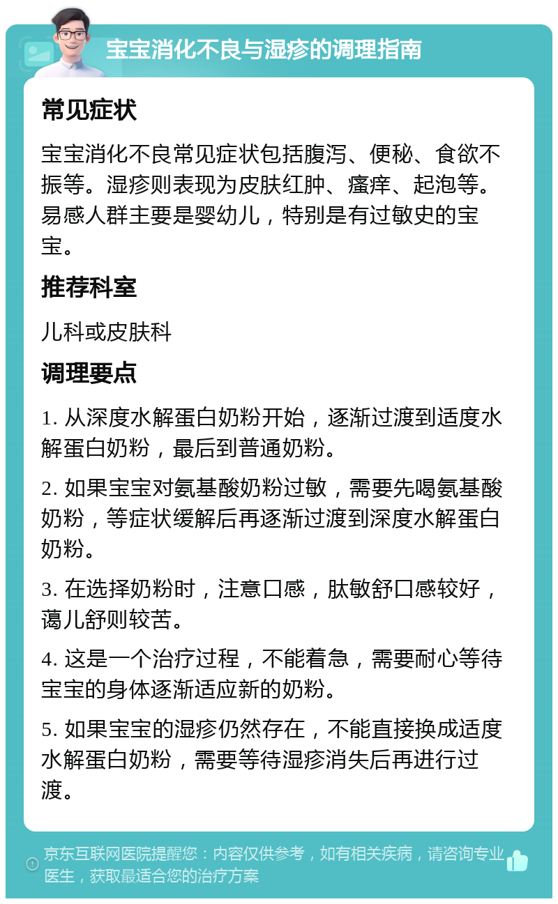 宝宝消化不良与湿疹的调理指南 常见症状 宝宝消化不良常见症状包括腹泻、便秘、食欲不振等。湿疹则表现为皮肤红肿、瘙痒、起泡等。易感人群主要是婴幼儿，特别是有过敏史的宝宝。 推荐科室 儿科或皮肤科 调理要点 1. 从深度水解蛋白奶粉开始，逐渐过渡到适度水解蛋白奶粉，最后到普通奶粉。 2. 如果宝宝对氨基酸奶粉过敏，需要先喝氨基酸奶粉，等症状缓解后再逐渐过渡到深度水解蛋白奶粉。 3. 在选择奶粉时，注意口感，肽敏舒口感较好，蔼儿舒则较苦。 4. 这是一个治疗过程，不能着急，需要耐心等待宝宝的身体逐渐适应新的奶粉。 5. 如果宝宝的湿疹仍然存在，不能直接换成适度水解蛋白奶粉，需要等待湿疹消失后再进行过渡。