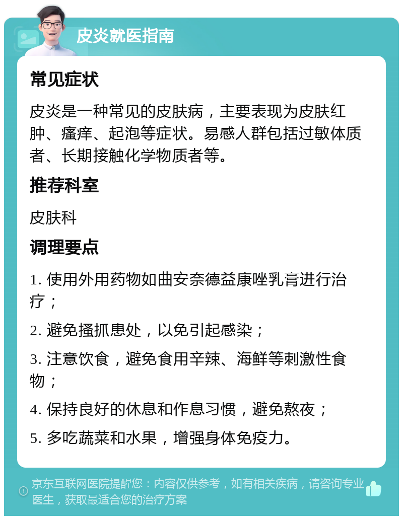 皮炎就医指南 常见症状 皮炎是一种常见的皮肤病，主要表现为皮肤红肿、瘙痒、起泡等症状。易感人群包括过敏体质者、长期接触化学物质者等。 推荐科室 皮肤科 调理要点 1. 使用外用药物如曲安奈德益康唑乳膏进行治疗； 2. 避免搔抓患处，以免引起感染； 3. 注意饮食，避免食用辛辣、海鲜等刺激性食物； 4. 保持良好的休息和作息习惯，避免熬夜； 5. 多吃蔬菜和水果，增强身体免疫力。