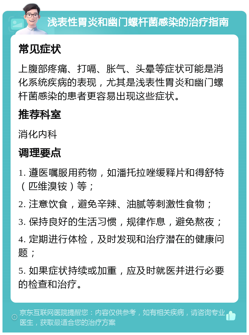 浅表性胃炎和幽门螺杆菌感染的治疗指南 常见症状 上腹部疼痛、打嗝、胀气、头晕等症状可能是消化系统疾病的表现，尤其是浅表性胃炎和幽门螺杆菌感染的患者更容易出现这些症状。 推荐科室 消化内科 调理要点 1. 遵医嘱服用药物，如潘托拉唑缓释片和得舒特（匹维溴铵）等； 2. 注意饮食，避免辛辣、油腻等刺激性食物； 3. 保持良好的生活习惯，规律作息，避免熬夜； 4. 定期进行体检，及时发现和治疗潜在的健康问题； 5. 如果症状持续或加重，应及时就医并进行必要的检查和治疗。