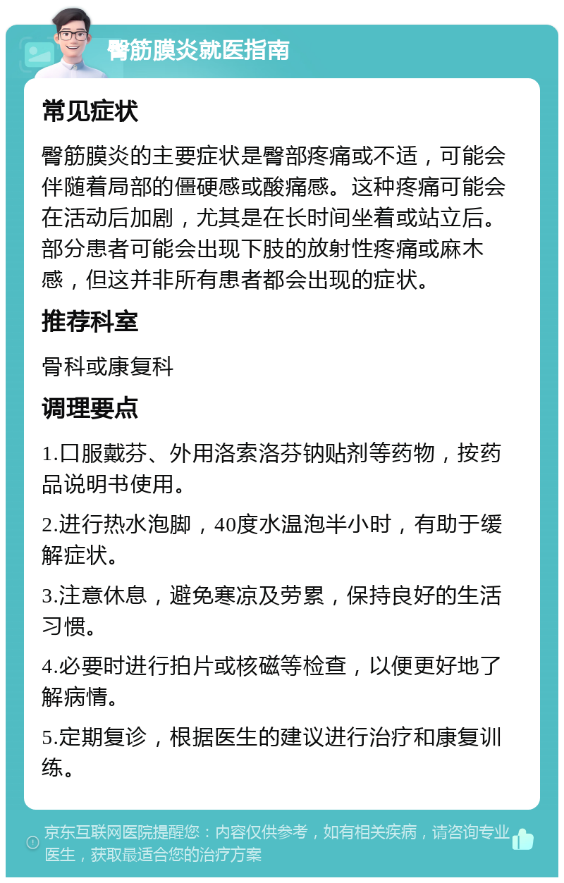 臀筋膜炎就医指南 常见症状 臀筋膜炎的主要症状是臀部疼痛或不适，可能会伴随着局部的僵硬感或酸痛感。这种疼痛可能会在活动后加剧，尤其是在长时间坐着或站立后。部分患者可能会出现下肢的放射性疼痛或麻木感，但这并非所有患者都会出现的症状。 推荐科室 骨科或康复科 调理要点 1.口服戴芬、外用洛索洛芬钠贴剂等药物，按药品说明书使用。 2.进行热水泡脚，40度水温泡半小时，有助于缓解症状。 3.注意休息，避免寒凉及劳累，保持良好的生活习惯。 4.必要时进行拍片或核磁等检查，以便更好地了解病情。 5.定期复诊，根据医生的建议进行治疗和康复训练。