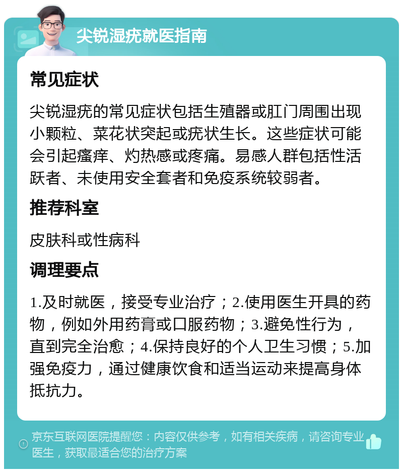 尖锐湿疣就医指南 常见症状 尖锐湿疣的常见症状包括生殖器或肛门周围出现小颗粒、菜花状突起或疣状生长。这些症状可能会引起瘙痒、灼热感或疼痛。易感人群包括性活跃者、未使用安全套者和免疫系统较弱者。 推荐科室 皮肤科或性病科 调理要点 1.及时就医，接受专业治疗；2.使用医生开具的药物，例如外用药膏或口服药物；3.避免性行为，直到完全治愈；4.保持良好的个人卫生习惯；5.加强免疫力，通过健康饮食和适当运动来提高身体抵抗力。