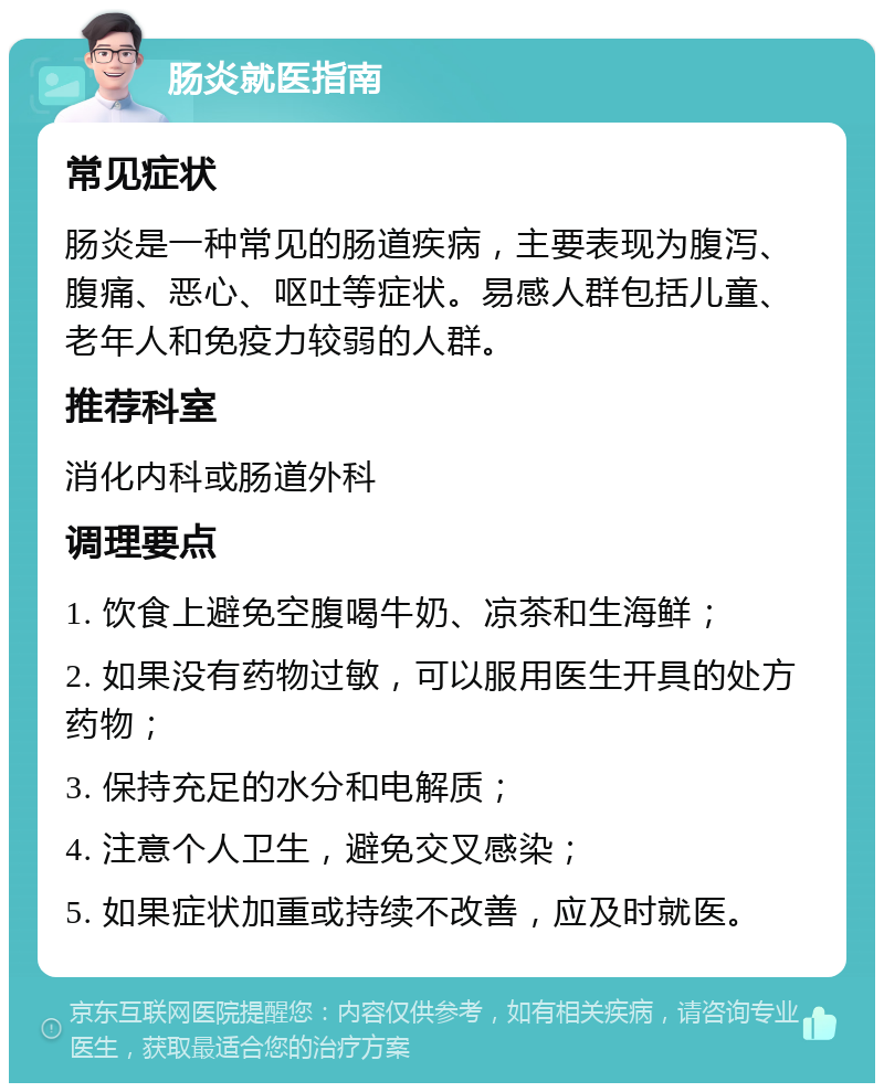 肠炎就医指南 常见症状 肠炎是一种常见的肠道疾病，主要表现为腹泻、腹痛、恶心、呕吐等症状。易感人群包括儿童、老年人和免疫力较弱的人群。 推荐科室 消化内科或肠道外科 调理要点 1. 饮食上避免空腹喝牛奶、凉茶和生海鲜； 2. 如果没有药物过敏，可以服用医生开具的处方药物； 3. 保持充足的水分和电解质； 4. 注意个人卫生，避免交叉感染； 5. 如果症状加重或持续不改善，应及时就医。