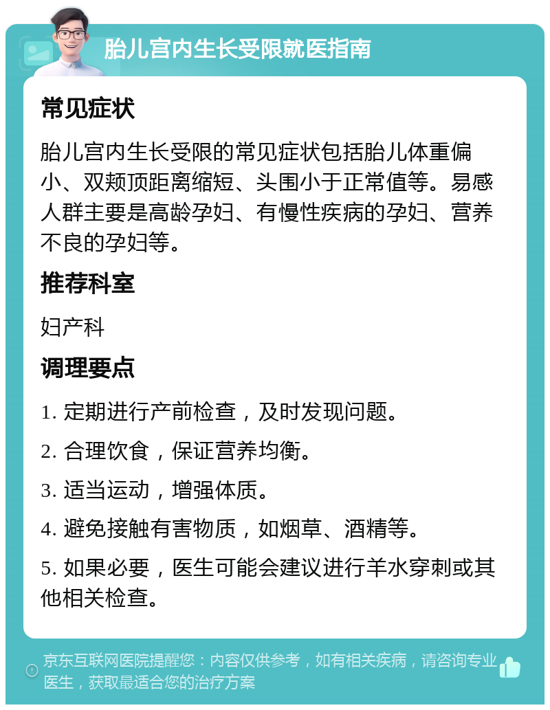 胎儿宫内生长受限就医指南 常见症状 胎儿宫内生长受限的常见症状包括胎儿体重偏小、双颊顶距离缩短、头围小于正常值等。易感人群主要是高龄孕妇、有慢性疾病的孕妇、营养不良的孕妇等。 推荐科室 妇产科 调理要点 1. 定期进行产前检查，及时发现问题。 2. 合理饮食，保证营养均衡。 3. 适当运动，增强体质。 4. 避免接触有害物质，如烟草、酒精等。 5. 如果必要，医生可能会建议进行羊水穿刺或其他相关检查。