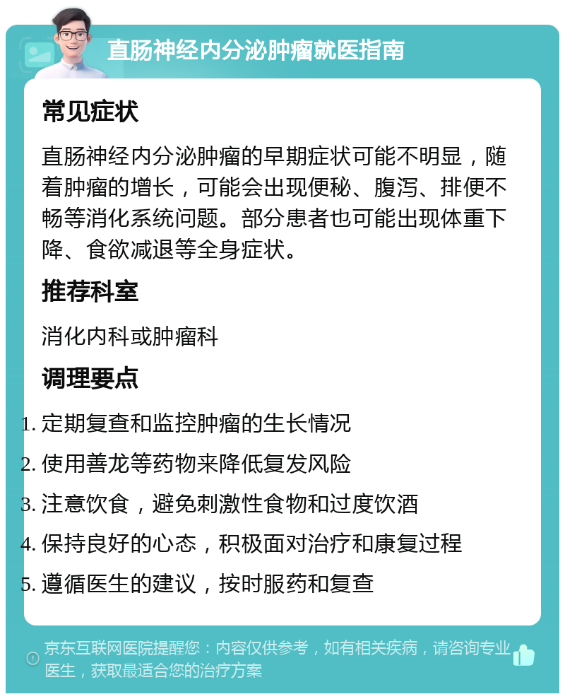 直肠神经内分泌肿瘤就医指南 常见症状 直肠神经内分泌肿瘤的早期症状可能不明显，随着肿瘤的增长，可能会出现便秘、腹泻、排便不畅等消化系统问题。部分患者也可能出现体重下降、食欲减退等全身症状。 推荐科室 消化内科或肿瘤科 调理要点 定期复查和监控肿瘤的生长情况 使用善龙等药物来降低复发风险 注意饮食，避免刺激性食物和过度饮酒 保持良好的心态，积极面对治疗和康复过程 遵循医生的建议，按时服药和复查