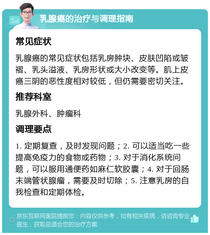 乳腺癌的治疗与调理指南 常见症状 乳腺癌的常见症状包括乳房肿块、皮肤凹陷或皱褶、乳头溢液、乳房形状或大小改变等。肌上皮癌三阴的恶性度相对较低，但仍需要密切关注。 推荐科室 乳腺外科、肿瘤科 调理要点 1. 定期复查，及时发现问题；2. 可以适当吃一些提高免疫力的食物或药物；3. 对于消化系统问题，可以服用通便药如麻仁软胶囊；4. 对于回肠末端管状腺瘤，需要及时切除；5. 注意乳房的自我检查和定期体检。