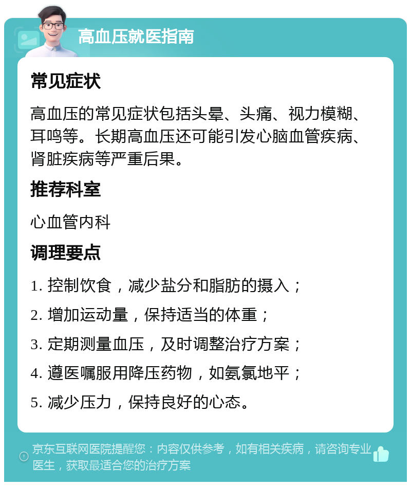 高血压就医指南 常见症状 高血压的常见症状包括头晕、头痛、视力模糊、耳鸣等。长期高血压还可能引发心脑血管疾病、肾脏疾病等严重后果。 推荐科室 心血管内科 调理要点 1. 控制饮食，减少盐分和脂肪的摄入； 2. 增加运动量，保持适当的体重； 3. 定期测量血压，及时调整治疗方案； 4. 遵医嘱服用降压药物，如氨氯地平； 5. 减少压力，保持良好的心态。