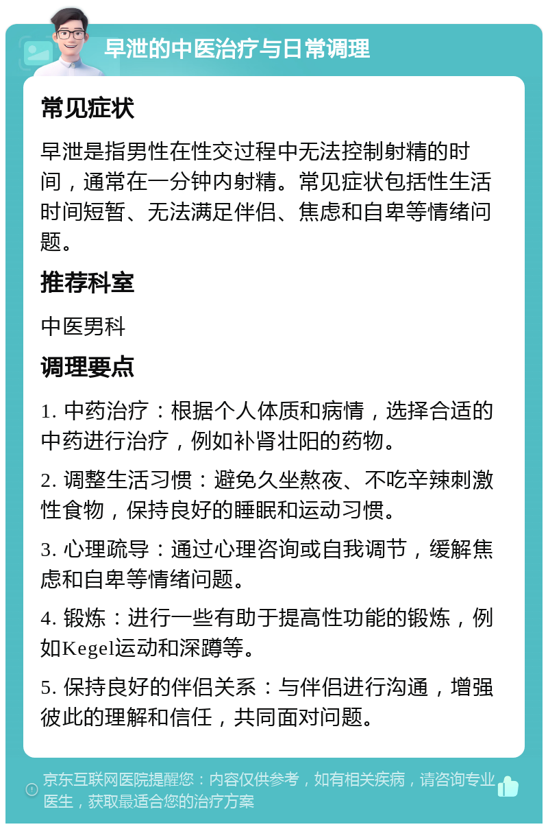 早泄的中医治疗与日常调理 常见症状 早泄是指男性在性交过程中无法控制射精的时间，通常在一分钟内射精。常见症状包括性生活时间短暂、无法满足伴侣、焦虑和自卑等情绪问题。 推荐科室 中医男科 调理要点 1. 中药治疗：根据个人体质和病情，选择合适的中药进行治疗，例如补肾壮阳的药物。 2. 调整生活习惯：避免久坐熬夜、不吃辛辣刺激性食物，保持良好的睡眠和运动习惯。 3. 心理疏导：通过心理咨询或自我调节，缓解焦虑和自卑等情绪问题。 4. 锻炼：进行一些有助于提高性功能的锻炼，例如Kegel运动和深蹲等。 5. 保持良好的伴侣关系：与伴侣进行沟通，增强彼此的理解和信任，共同面对问题。