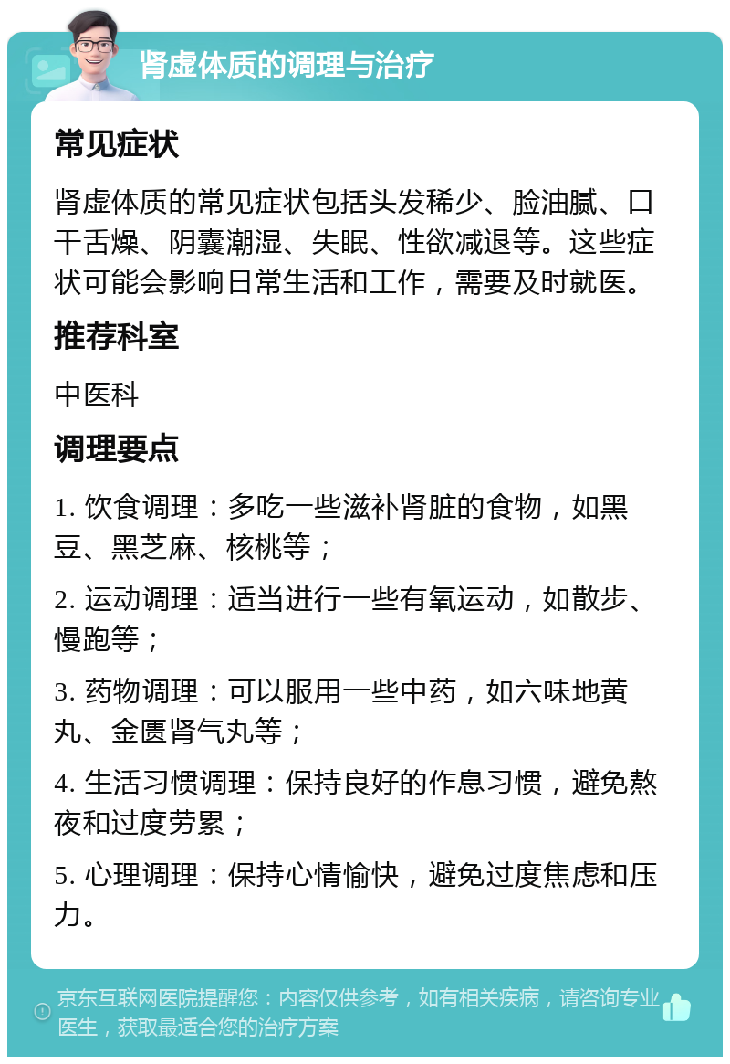 肾虚体质的调理与治疗 常见症状 肾虚体质的常见症状包括头发稀少、脸油腻、口干舌燥、阴囊潮湿、失眠、性欲减退等。这些症状可能会影响日常生活和工作，需要及时就医。 推荐科室 中医科 调理要点 1. 饮食调理：多吃一些滋补肾脏的食物，如黑豆、黑芝麻、核桃等； 2. 运动调理：适当进行一些有氧运动，如散步、慢跑等； 3. 药物调理：可以服用一些中药，如六味地黄丸、金匮肾气丸等； 4. 生活习惯调理：保持良好的作息习惯，避免熬夜和过度劳累； 5. 心理调理：保持心情愉快，避免过度焦虑和压力。