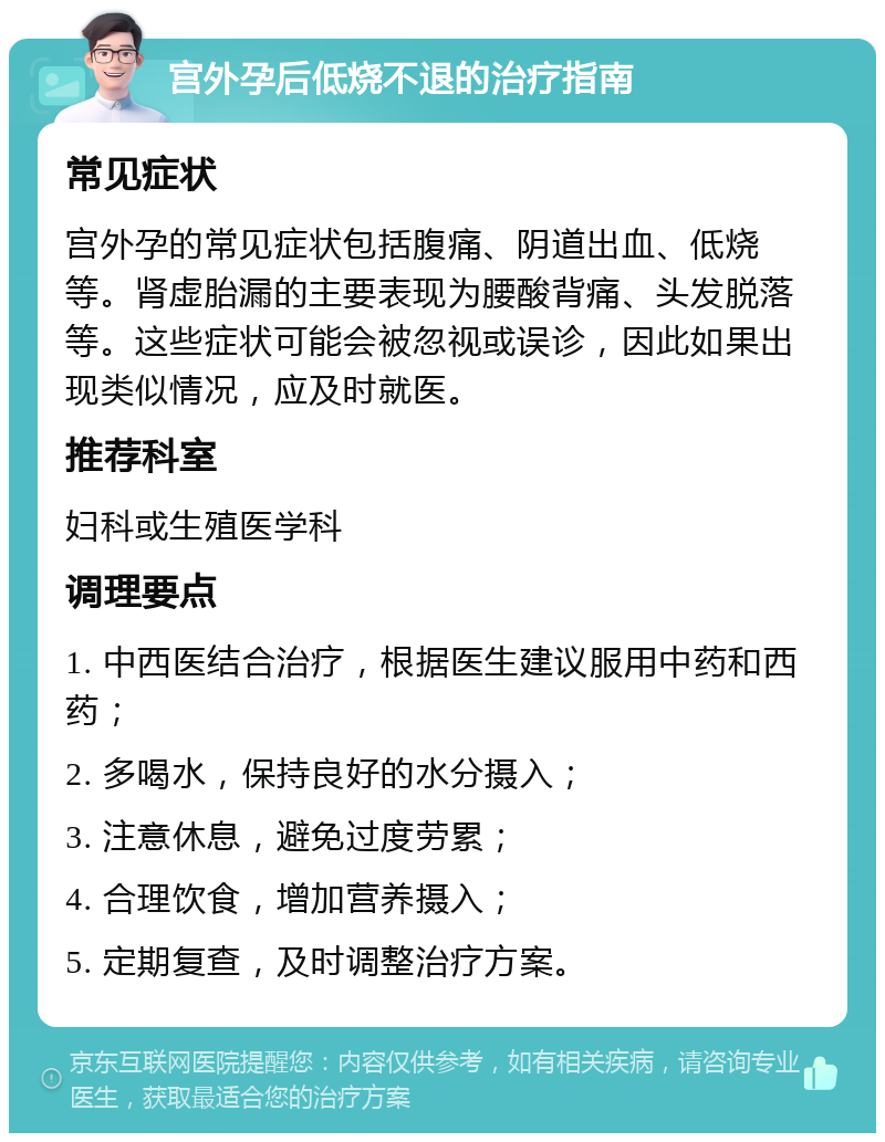 宫外孕后低烧不退的治疗指南 常见症状 宫外孕的常见症状包括腹痛、阴道出血、低烧等。肾虚胎漏的主要表现为腰酸背痛、头发脱落等。这些症状可能会被忽视或误诊，因此如果出现类似情况，应及时就医。 推荐科室 妇科或生殖医学科 调理要点 1. 中西医结合治疗，根据医生建议服用中药和西药； 2. 多喝水，保持良好的水分摄入； 3. 注意休息，避免过度劳累； 4. 合理饮食，增加营养摄入； 5. 定期复查，及时调整治疗方案。