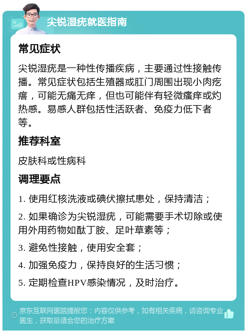 尖锐湿疣就医指南 常见症状 尖锐湿疣是一种性传播疾病，主要通过性接触传播。常见症状包括生殖器或肛门周围出现小肉疙瘩，可能无痛无痒，但也可能伴有轻微瘙痒或灼热感。易感人群包括性活跃者、免疫力低下者等。 推荐科室 皮肤科或性病科 调理要点 1. 使用红核洗液或碘伏擦拭患处，保持清洁； 2. 如果确诊为尖锐湿疣，可能需要手术切除或使用外用药物如酞丁胺、足叶草素等； 3. 避免性接触，使用安全套； 4. 加强免疫力，保持良好的生活习惯； 5. 定期检查HPV感染情况，及时治疗。