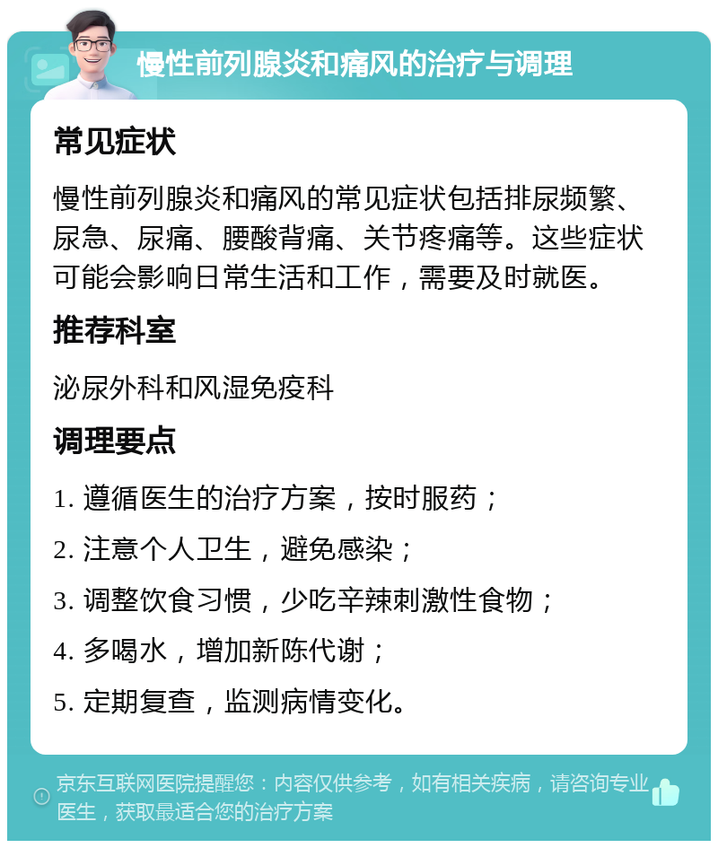 慢性前列腺炎和痛风的治疗与调理 常见症状 慢性前列腺炎和痛风的常见症状包括排尿频繁、尿急、尿痛、腰酸背痛、关节疼痛等。这些症状可能会影响日常生活和工作，需要及时就医。 推荐科室 泌尿外科和风湿免疫科 调理要点 1. 遵循医生的治疗方案，按时服药； 2. 注意个人卫生，避免感染； 3. 调整饮食习惯，少吃辛辣刺激性食物； 4. 多喝水，增加新陈代谢； 5. 定期复查，监测病情变化。