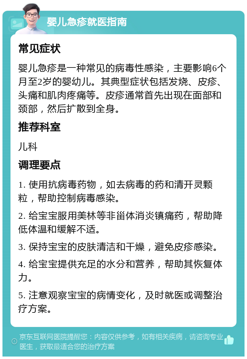 婴儿急疹就医指南 常见症状 婴儿急疹是一种常见的病毒性感染，主要影响6个月至2岁的婴幼儿。其典型症状包括发烧、皮疹、头痛和肌肉疼痛等。皮疹通常首先出现在面部和颈部，然后扩散到全身。 推荐科室 儿科 调理要点 1. 使用抗病毒药物，如去病毒的药和清开灵颗粒，帮助控制病毒感染。 2. 给宝宝服用美林等非甾体消炎镇痛药，帮助降低体温和缓解不适。 3. 保持宝宝的皮肤清洁和干燥，避免皮疹感染。 4. 给宝宝提供充足的水分和营养，帮助其恢复体力。 5. 注意观察宝宝的病情变化，及时就医或调整治疗方案。