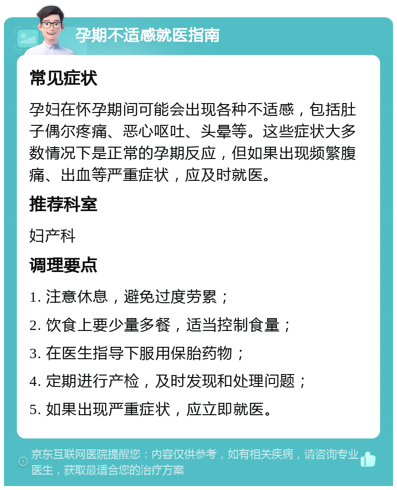 孕期不适感就医指南 常见症状 孕妇在怀孕期间可能会出现各种不适感，包括肚子偶尔疼痛、恶心呕吐、头晕等。这些症状大多数情况下是正常的孕期反应，但如果出现频繁腹痛、出血等严重症状，应及时就医。 推荐科室 妇产科 调理要点 1. 注意休息，避免过度劳累； 2. 饮食上要少量多餐，适当控制食量； 3. 在医生指导下服用保胎药物； 4. 定期进行产检，及时发现和处理问题； 5. 如果出现严重症状，应立即就医。