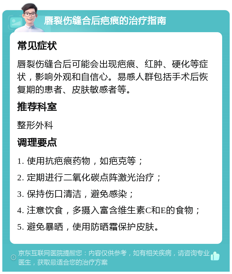 唇裂伤缝合后疤痕的治疗指南 常见症状 唇裂伤缝合后可能会出现疤痕、红肿、硬化等症状，影响外观和自信心。易感人群包括手术后恢复期的患者、皮肤敏感者等。 推荐科室 整形外科 调理要点 1. 使用抗疤痕药物，如疤克等； 2. 定期进行二氧化碳点阵激光治疗； 3. 保持伤口清洁，避免感染； 4. 注意饮食，多摄入富含维生素C和E的食物； 5. 避免暴晒，使用防晒霜保护皮肤。