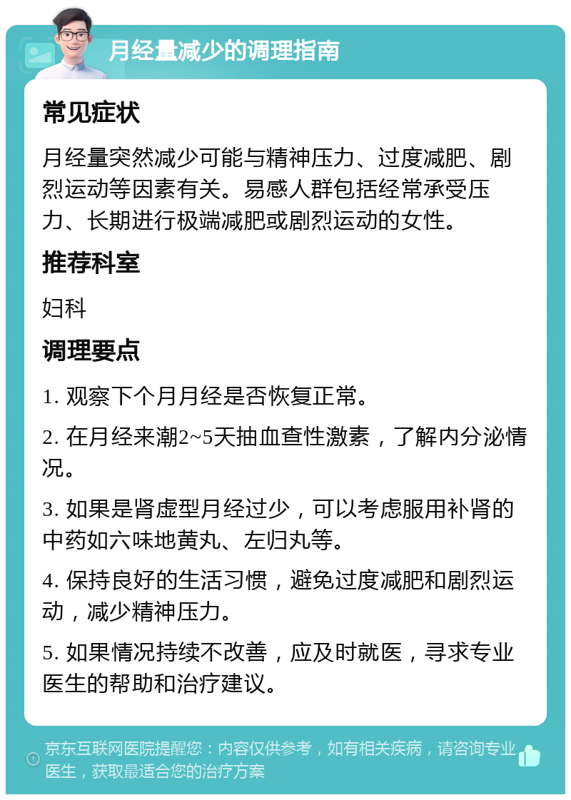 月经量减少的调理指南 常见症状 月经量突然减少可能与精神压力、过度减肥、剧烈运动等因素有关。易感人群包括经常承受压力、长期进行极端减肥或剧烈运动的女性。 推荐科室 妇科 调理要点 1. 观察下个月月经是否恢复正常。 2. 在月经来潮2~5天抽血查性激素，了解内分泌情况。 3. 如果是肾虚型月经过少，可以考虑服用补肾的中药如六味地黄丸、左归丸等。 4. 保持良好的生活习惯，避免过度减肥和剧烈运动，减少精神压力。 5. 如果情况持续不改善，应及时就医，寻求专业医生的帮助和治疗建议。