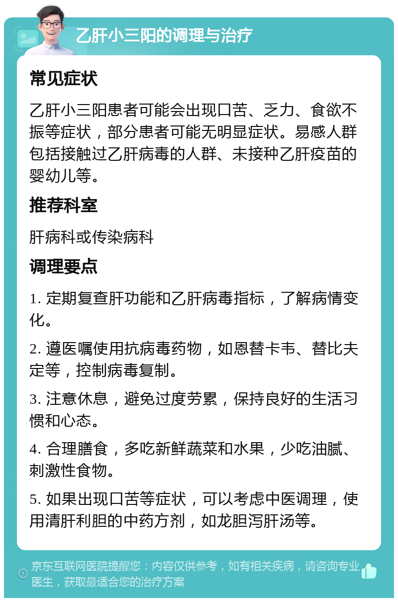 乙肝小三阳的调理与治疗 常见症状 乙肝小三阳患者可能会出现口苦、乏力、食欲不振等症状，部分患者可能无明显症状。易感人群包括接触过乙肝病毒的人群、未接种乙肝疫苗的婴幼儿等。 推荐科室 肝病科或传染病科 调理要点 1. 定期复查肝功能和乙肝病毒指标，了解病情变化。 2. 遵医嘱使用抗病毒药物，如恩替卡韦、替比夫定等，控制病毒复制。 3. 注意休息，避免过度劳累，保持良好的生活习惯和心态。 4. 合理膳食，多吃新鲜蔬菜和水果，少吃油腻、刺激性食物。 5. 如果出现口苦等症状，可以考虑中医调理，使用清肝利胆的中药方剂，如龙胆泻肝汤等。