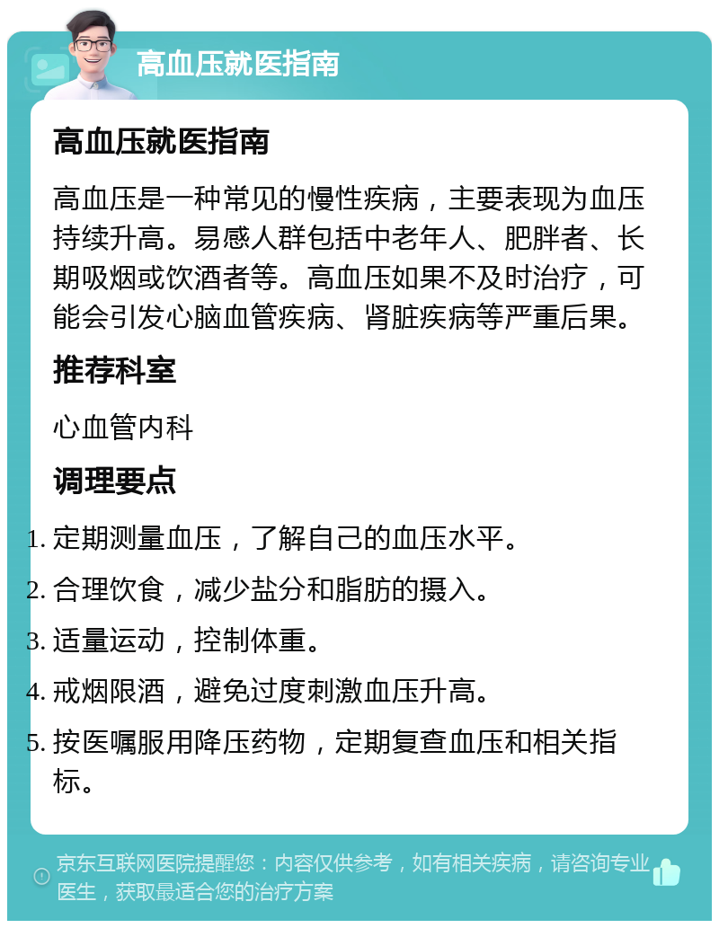 高血压就医指南 高血压就医指南 高血压是一种常见的慢性疾病，主要表现为血压持续升高。易感人群包括中老年人、肥胖者、长期吸烟或饮酒者等。高血压如果不及时治疗，可能会引发心脑血管疾病、肾脏疾病等严重后果。 推荐科室 心血管内科 调理要点 定期测量血压，了解自己的血压水平。 合理饮食，减少盐分和脂肪的摄入。 适量运动，控制体重。 戒烟限酒，避免过度刺激血压升高。 按医嘱服用降压药物，定期复查血压和相关指标。