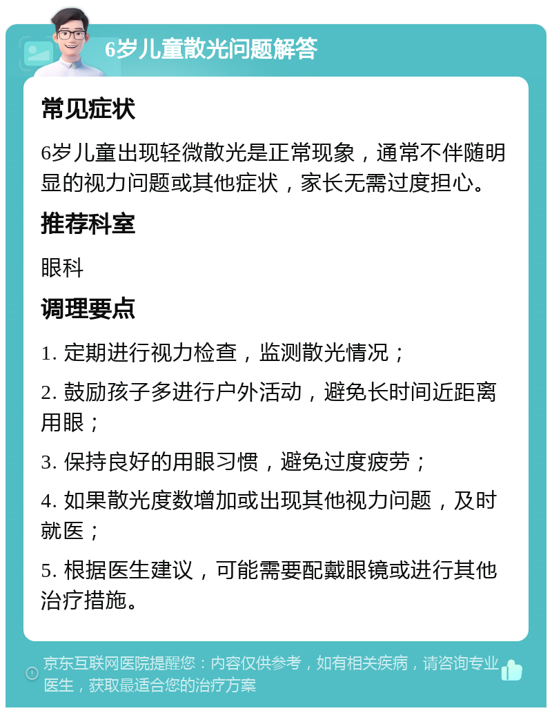 6岁儿童散光问题解答 常见症状 6岁儿童出现轻微散光是正常现象，通常不伴随明显的视力问题或其他症状，家长无需过度担心。 推荐科室 眼科 调理要点 1. 定期进行视力检查，监测散光情况； 2. 鼓励孩子多进行户外活动，避免长时间近距离用眼； 3. 保持良好的用眼习惯，避免过度疲劳； 4. 如果散光度数增加或出现其他视力问题，及时就医； 5. 根据医生建议，可能需要配戴眼镜或进行其他治疗措施。