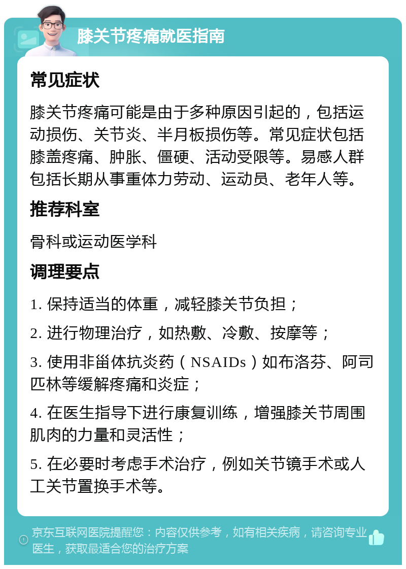 膝关节疼痛就医指南 常见症状 膝关节疼痛可能是由于多种原因引起的，包括运动损伤、关节炎、半月板损伤等。常见症状包括膝盖疼痛、肿胀、僵硬、活动受限等。易感人群包括长期从事重体力劳动、运动员、老年人等。 推荐科室 骨科或运动医学科 调理要点 1. 保持适当的体重，减轻膝关节负担； 2. 进行物理治疗，如热敷、冷敷、按摩等； 3. 使用非甾体抗炎药（NSAIDs）如布洛芬、阿司匹林等缓解疼痛和炎症； 4. 在医生指导下进行康复训练，增强膝关节周围肌肉的力量和灵活性； 5. 在必要时考虑手术治疗，例如关节镜手术或人工关节置换手术等。