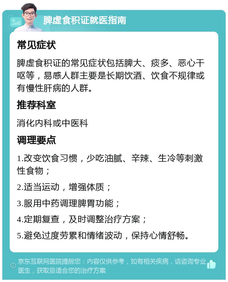 脾虚食积证就医指南 常见症状 脾虚食积证的常见症状包括脾大、痰多、恶心干呕等，易感人群主要是长期饮酒、饮食不规律或有慢性肝病的人群。 推荐科室 消化内科或中医科 调理要点 1.改变饮食习惯，少吃油腻、辛辣、生冷等刺激性食物； 2.适当运动，增强体质； 3.服用中药调理脾胃功能； 4.定期复查，及时调整治疗方案； 5.避免过度劳累和情绪波动，保持心情舒畅。