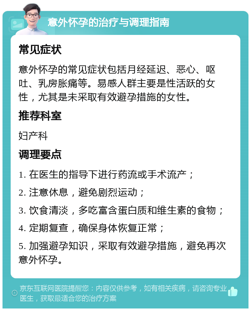 意外怀孕的治疗与调理指南 常见症状 意外怀孕的常见症状包括月经延迟、恶心、呕吐、乳房胀痛等。易感人群主要是性活跃的女性，尤其是未采取有效避孕措施的女性。 推荐科室 妇产科 调理要点 1. 在医生的指导下进行药流或手术流产； 2. 注意休息，避免剧烈运动； 3. 饮食清淡，多吃富含蛋白质和维生素的食物； 4. 定期复查，确保身体恢复正常； 5. 加强避孕知识，采取有效避孕措施，避免再次意外怀孕。