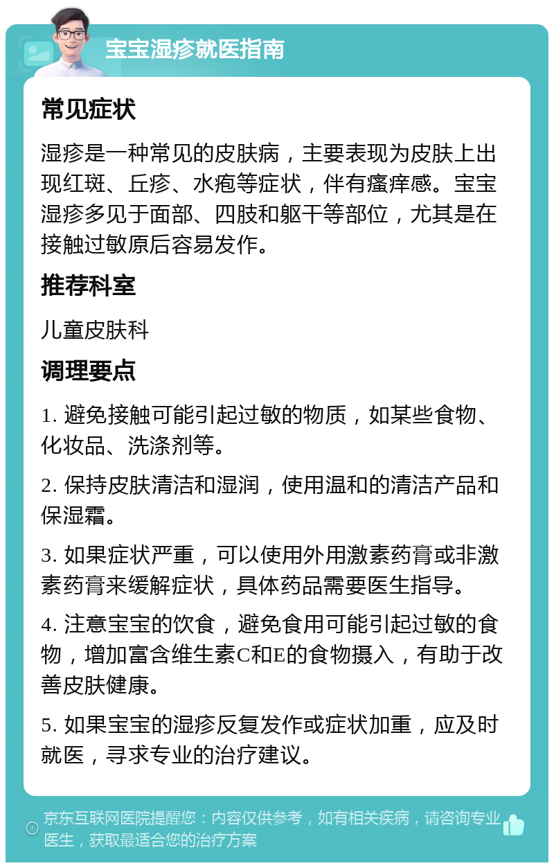 宝宝湿疹就医指南 常见症状 湿疹是一种常见的皮肤病，主要表现为皮肤上出现红斑、丘疹、水疱等症状，伴有瘙痒感。宝宝湿疹多见于面部、四肢和躯干等部位，尤其是在接触过敏原后容易发作。 推荐科室 儿童皮肤科 调理要点 1. 避免接触可能引起过敏的物质，如某些食物、化妆品、洗涤剂等。 2. 保持皮肤清洁和湿润，使用温和的清洁产品和保湿霜。 3. 如果症状严重，可以使用外用激素药膏或非激素药膏来缓解症状，具体药品需要医生指导。 4. 注意宝宝的饮食，避免食用可能引起过敏的食物，增加富含维生素C和E的食物摄入，有助于改善皮肤健康。 5. 如果宝宝的湿疹反复发作或症状加重，应及时就医，寻求专业的治疗建议。