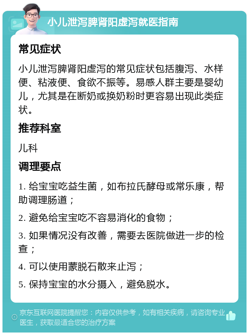 小儿泄泻脾肾阳虚泻就医指南 常见症状 小儿泄泻脾肾阳虚泻的常见症状包括腹泻、水样便、粘液便、食欲不振等。易感人群主要是婴幼儿，尤其是在断奶或换奶粉时更容易出现此类症状。 推荐科室 儿科 调理要点 1. 给宝宝吃益生菌，如布拉氏酵母或常乐康，帮助调理肠道； 2. 避免给宝宝吃不容易消化的食物； 3. 如果情况没有改善，需要去医院做进一步的检查； 4. 可以使用蒙脱石散来止泻； 5. 保持宝宝的水分摄入，避免脱水。