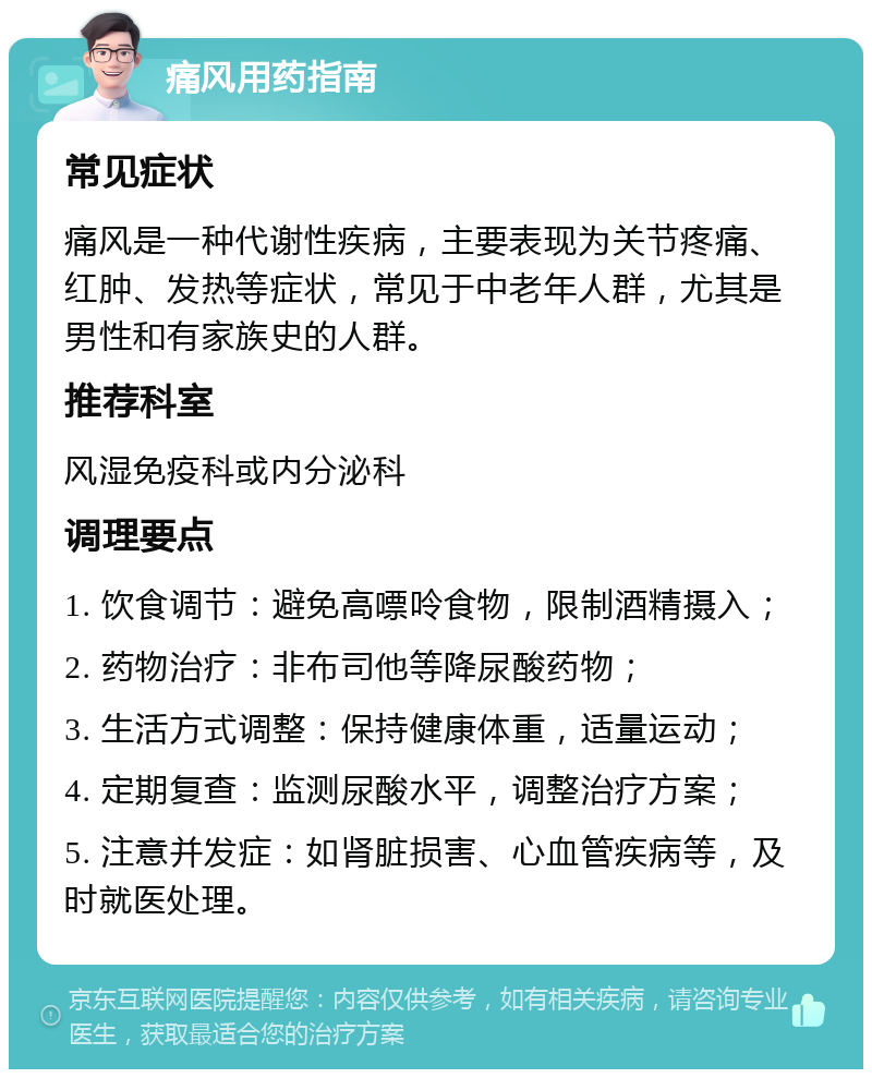 痛风用药指南 常见症状 痛风是一种代谢性疾病，主要表现为关节疼痛、红肿、发热等症状，常见于中老年人群，尤其是男性和有家族史的人群。 推荐科室 风湿免疫科或内分泌科 调理要点 1. 饮食调节：避免高嘌呤食物，限制酒精摄入； 2. 药物治疗：非布司他等降尿酸药物； 3. 生活方式调整：保持健康体重，适量运动； 4. 定期复查：监测尿酸水平，调整治疗方案； 5. 注意并发症：如肾脏损害、心血管疾病等，及时就医处理。