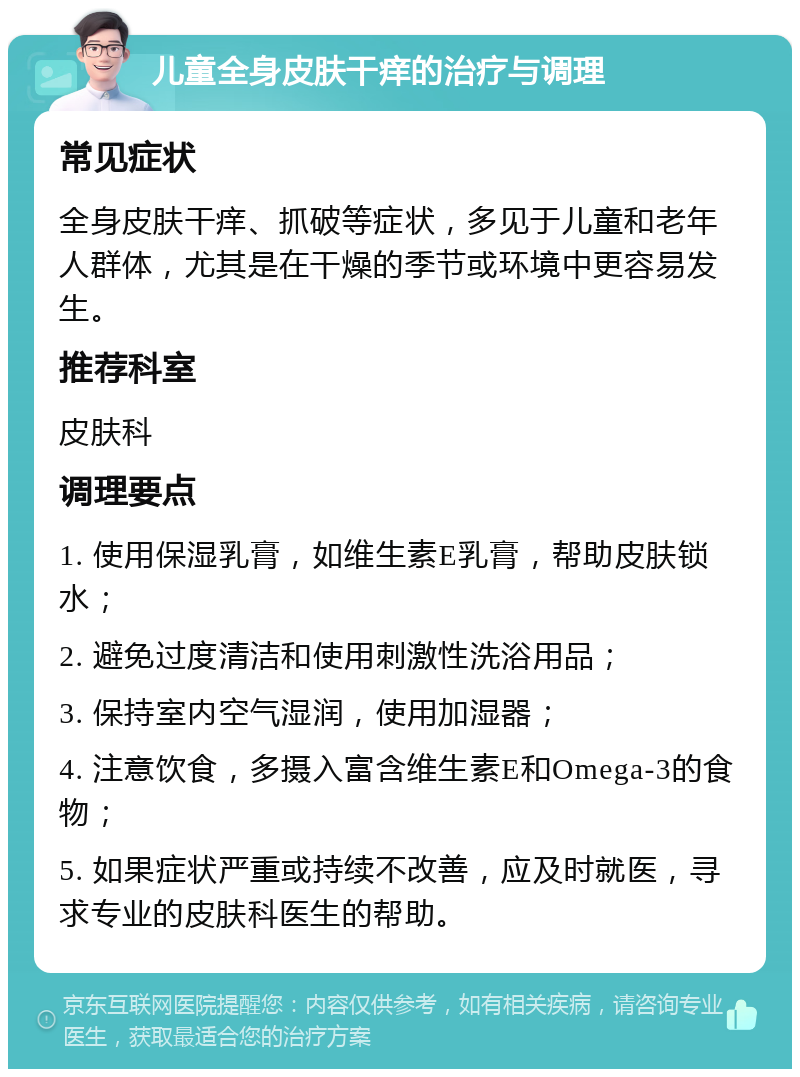 儿童全身皮肤干痒的治疗与调理 常见症状 全身皮肤干痒、抓破等症状，多见于儿童和老年人群体，尤其是在干燥的季节或环境中更容易发生。 推荐科室 皮肤科 调理要点 1. 使用保湿乳膏，如维生素E乳膏，帮助皮肤锁水； 2. 避免过度清洁和使用刺激性洗浴用品； 3. 保持室内空气湿润，使用加湿器； 4. 注意饮食，多摄入富含维生素E和Omega-3的食物； 5. 如果症状严重或持续不改善，应及时就医，寻求专业的皮肤科医生的帮助。