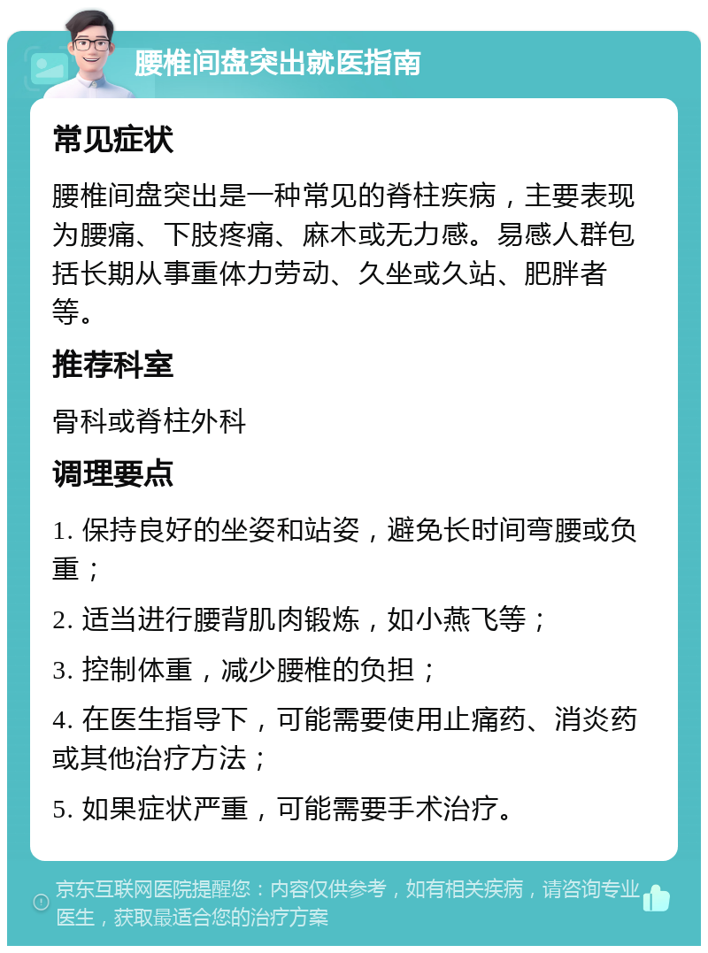 腰椎间盘突出就医指南 常见症状 腰椎间盘突出是一种常见的脊柱疾病，主要表现为腰痛、下肢疼痛、麻木或无力感。易感人群包括长期从事重体力劳动、久坐或久站、肥胖者等。 推荐科室 骨科或脊柱外科 调理要点 1. 保持良好的坐姿和站姿，避免长时间弯腰或负重； 2. 适当进行腰背肌肉锻炼，如小燕飞等； 3. 控制体重，减少腰椎的负担； 4. 在医生指导下，可能需要使用止痛药、消炎药或其他治疗方法； 5. 如果症状严重，可能需要手术治疗。