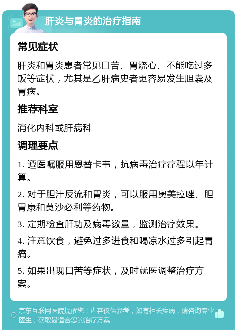 肝炎与胃炎的治疗指南 常见症状 肝炎和胃炎患者常见口苦、胃烧心、不能吃过多饭等症状，尤其是乙肝病史者更容易发生胆囊及胃病。 推荐科室 消化内科或肝病科 调理要点 1. 遵医嘱服用恩替卡韦，抗病毒治疗疗程以年计算。 2. 对于胆汁反流和胃炎，可以服用奥美拉唑、胆胃康和莫沙必利等药物。 3. 定期检查肝功及病毒数量，监测治疗效果。 4. 注意饮食，避免过多进食和喝凉水过多引起胃痛。 5. 如果出现口苦等症状，及时就医调整治疗方案。