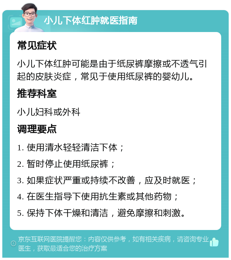 小儿下体红肿就医指南 常见症状 小儿下体红肿可能是由于纸尿裤摩擦或不透气引起的皮肤炎症，常见于使用纸尿裤的婴幼儿。 推荐科室 小儿妇科或外科 调理要点 1. 使用清水轻轻清洁下体； 2. 暂时停止使用纸尿裤； 3. 如果症状严重或持续不改善，应及时就医； 4. 在医生指导下使用抗生素或其他药物； 5. 保持下体干燥和清洁，避免摩擦和刺激。