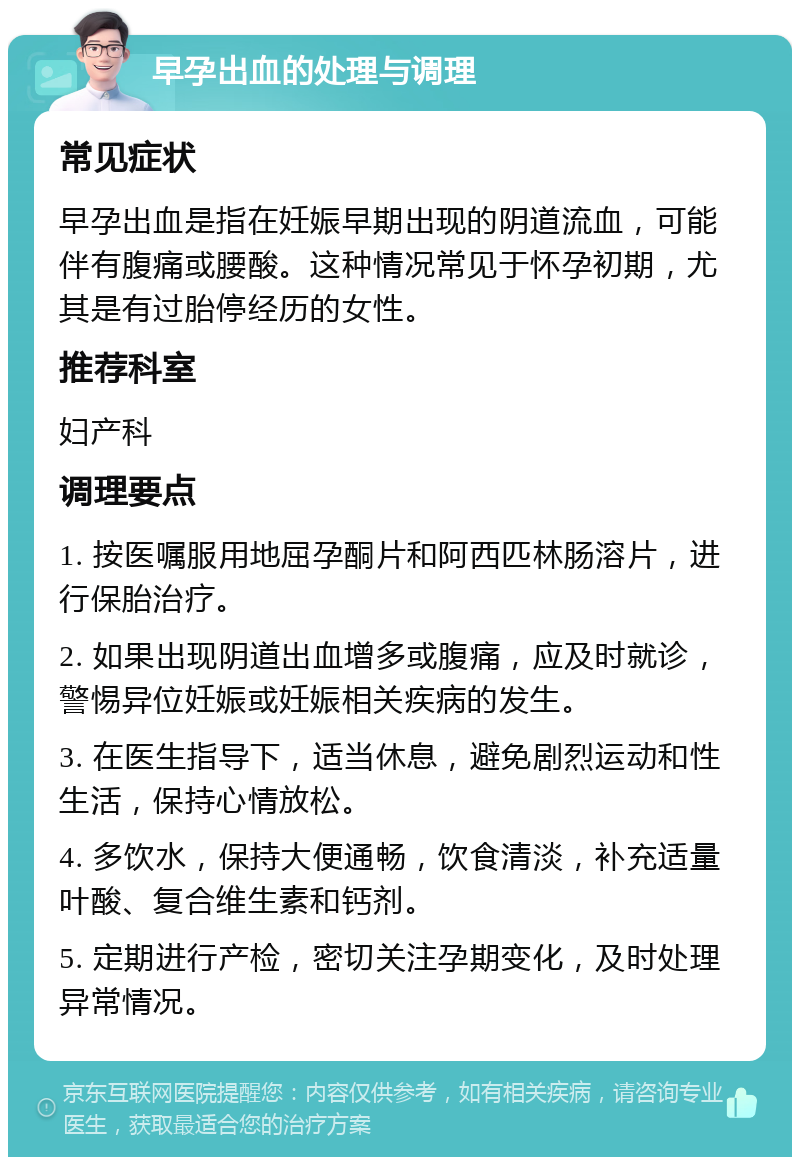 早孕出血的处理与调理 常见症状 早孕出血是指在妊娠早期出现的阴道流血，可能伴有腹痛或腰酸。这种情况常见于怀孕初期，尤其是有过胎停经历的女性。 推荐科室 妇产科 调理要点 1. 按医嘱服用地屈孕酮片和阿西匹林肠溶片，进行保胎治疗。 2. 如果出现阴道出血增多或腹痛，应及时就诊，警惕异位妊娠或妊娠相关疾病的发生。 3. 在医生指导下，适当休息，避免剧烈运动和性生活，保持心情放松。 4. 多饮水，保持大便通畅，饮食清淡，补充适量叶酸、复合维生素和钙剂。 5. 定期进行产检，密切关注孕期变化，及时处理异常情况。