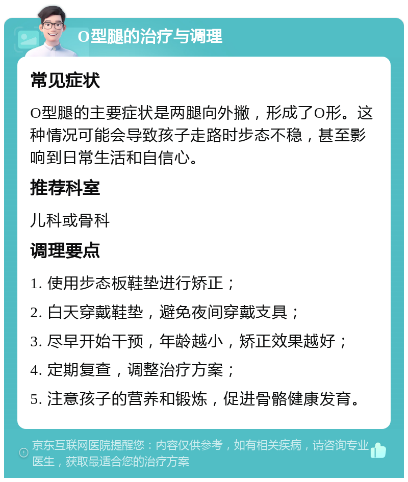 O型腿的治疗与调理 常见症状 O型腿的主要症状是两腿向外撇，形成了O形。这种情况可能会导致孩子走路时步态不稳，甚至影响到日常生活和自信心。 推荐科室 儿科或骨科 调理要点 1. 使用步态板鞋垫进行矫正； 2. 白天穿戴鞋垫，避免夜间穿戴支具； 3. 尽早开始干预，年龄越小，矫正效果越好； 4. 定期复查，调整治疗方案； 5. 注意孩子的营养和锻炼，促进骨骼健康发育。