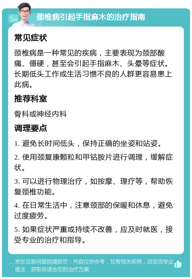 颈椎病引起手指麻木的治疗指南 常见症状 颈椎病是一种常见的疾病，主要表现为颈部酸痛、僵硬，甚至会引起手指麻木、头晕等症状。长期低头工作或生活习惯不良的人群更容易患上此病。 推荐科室 骨科或神经内科 调理要点 1. 避免长时间低头，保持正确的坐姿和站姿。 2. 使用颈复康颗粒和甲钴胺片进行调理，缓解症状。 3. 可以进行物理治疗，如按摩、理疗等，帮助恢复颈椎功能。 4. 在日常生活中，注意颈部的保暖和休息，避免过度疲劳。 5. 如果症状严重或持续不改善，应及时就医，接受专业的治疗和指导。