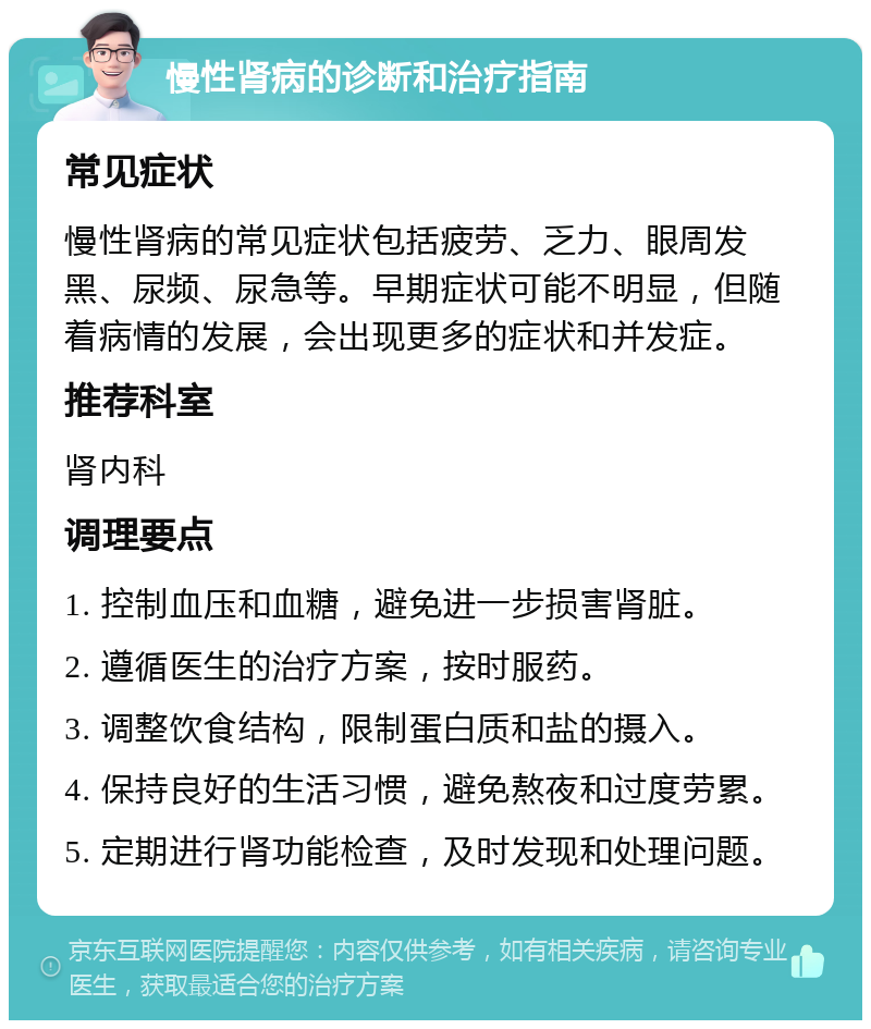 慢性肾病的诊断和治疗指南 常见症状 慢性肾病的常见症状包括疲劳、乏力、眼周发黑、尿频、尿急等。早期症状可能不明显，但随着病情的发展，会出现更多的症状和并发症。 推荐科室 肾内科 调理要点 1. 控制血压和血糖，避免进一步损害肾脏。 2. 遵循医生的治疗方案，按时服药。 3. 调整饮食结构，限制蛋白质和盐的摄入。 4. 保持良好的生活习惯，避免熬夜和过度劳累。 5. 定期进行肾功能检查，及时发现和处理问题。