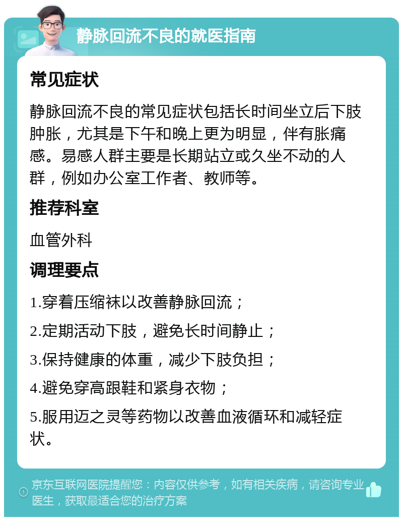 静脉回流不良的就医指南 常见症状 静脉回流不良的常见症状包括长时间坐立后下肢肿胀，尤其是下午和晚上更为明显，伴有胀痛感。易感人群主要是长期站立或久坐不动的人群，例如办公室工作者、教师等。 推荐科室 血管外科 调理要点 1.穿着压缩袜以改善静脉回流； 2.定期活动下肢，避免长时间静止； 3.保持健康的体重，减少下肢负担； 4.避免穿高跟鞋和紧身衣物； 5.服用迈之灵等药物以改善血液循环和减轻症状。