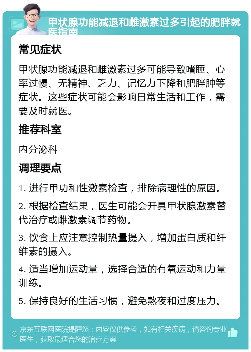 甲状腺功能减退和雌激素过多引起的肥胖就医指南 常见症状 甲状腺功能减退和雌激素过多可能导致嗜睡、心率过慢、无精神、乏力、记忆力下降和肥胖肿等症状。这些症状可能会影响日常生活和工作，需要及时就医。 推荐科室 内分泌科 调理要点 1. 进行甲功和性激素检查，排除病理性的原因。 2. 根据检查结果，医生可能会开具甲状腺激素替代治疗或雌激素调节药物。 3. 饮食上应注意控制热量摄入，增加蛋白质和纤维素的摄入。 4. 适当增加运动量，选择合适的有氧运动和力量训练。 5. 保持良好的生活习惯，避免熬夜和过度压力。