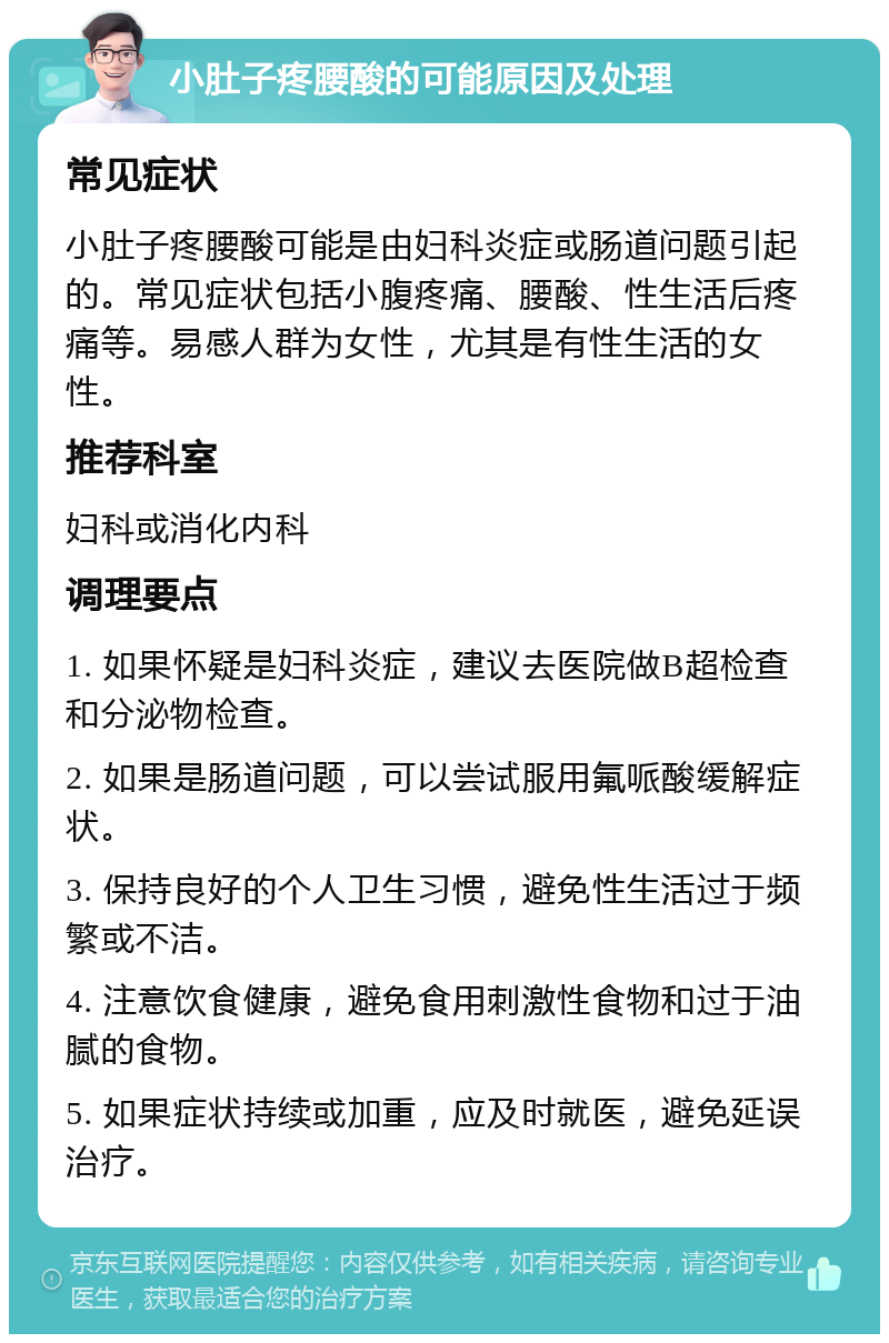 小肚子疼腰酸的可能原因及处理 常见症状 小肚子疼腰酸可能是由妇科炎症或肠道问题引起的。常见症状包括小腹疼痛、腰酸、性生活后疼痛等。易感人群为女性，尤其是有性生活的女性。 推荐科室 妇科或消化内科 调理要点 1. 如果怀疑是妇科炎症，建议去医院做B超检查和分泌物检查。 2. 如果是肠道问题，可以尝试服用氟哌酸缓解症状。 3. 保持良好的个人卫生习惯，避免性生活过于频繁或不洁。 4. 注意饮食健康，避免食用刺激性食物和过于油腻的食物。 5. 如果症状持续或加重，应及时就医，避免延误治疗。