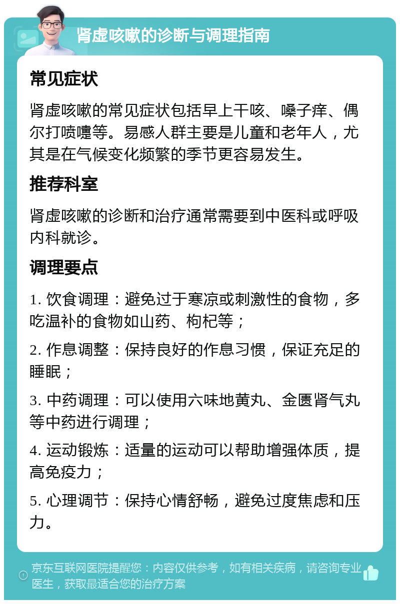 肾虚咳嗽的诊断与调理指南 常见症状 肾虚咳嗽的常见症状包括早上干咳、嗓子痒、偶尔打喷嚏等。易感人群主要是儿童和老年人，尤其是在气候变化频繁的季节更容易发生。 推荐科室 肾虚咳嗽的诊断和治疗通常需要到中医科或呼吸内科就诊。 调理要点 1. 饮食调理：避免过于寒凉或刺激性的食物，多吃温补的食物如山药、枸杞等； 2. 作息调整：保持良好的作息习惯，保证充足的睡眠； 3. 中药调理：可以使用六味地黄丸、金匮肾气丸等中药进行调理； 4. 运动锻炼：适量的运动可以帮助增强体质，提高免疫力； 5. 心理调节：保持心情舒畅，避免过度焦虑和压力。