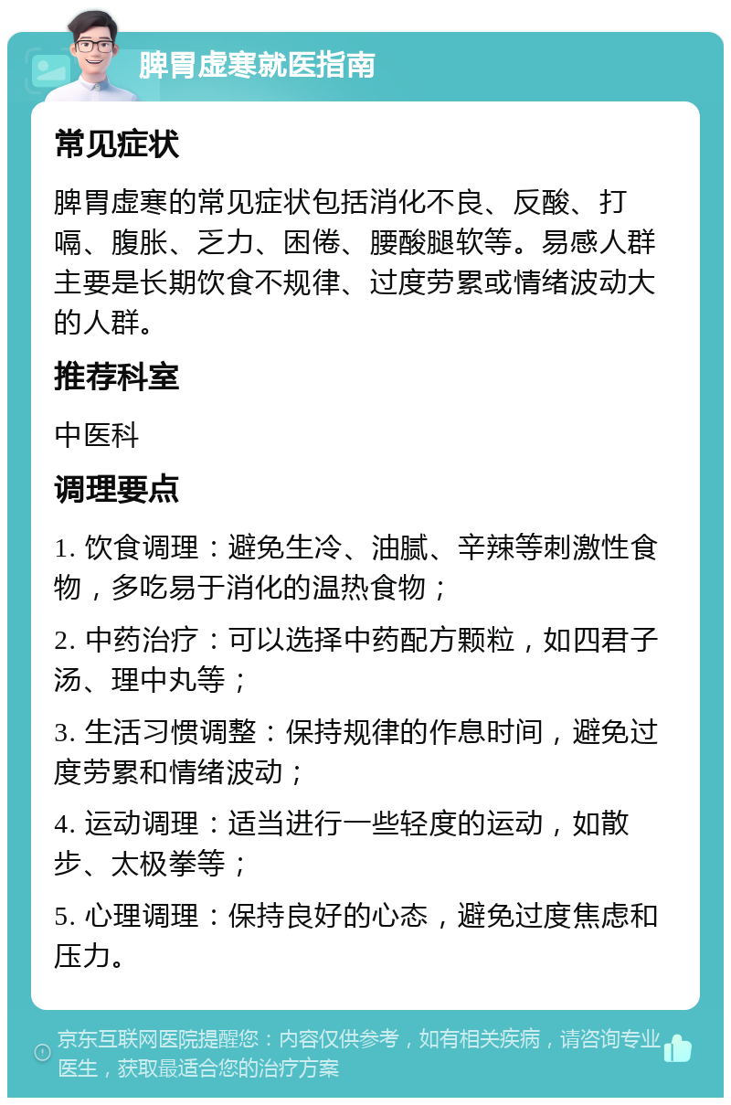 脾胃虚寒就医指南 常见症状 脾胃虚寒的常见症状包括消化不良、反酸、打嗝、腹胀、乏力、困倦、腰酸腿软等。易感人群主要是长期饮食不规律、过度劳累或情绪波动大的人群。 推荐科室 中医科 调理要点 1. 饮食调理：避免生冷、油腻、辛辣等刺激性食物，多吃易于消化的温热食物； 2. 中药治疗：可以选择中药配方颗粒，如四君子汤、理中丸等； 3. 生活习惯调整：保持规律的作息时间，避免过度劳累和情绪波动； 4. 运动调理：适当进行一些轻度的运动，如散步、太极拳等； 5. 心理调理：保持良好的心态，避免过度焦虑和压力。