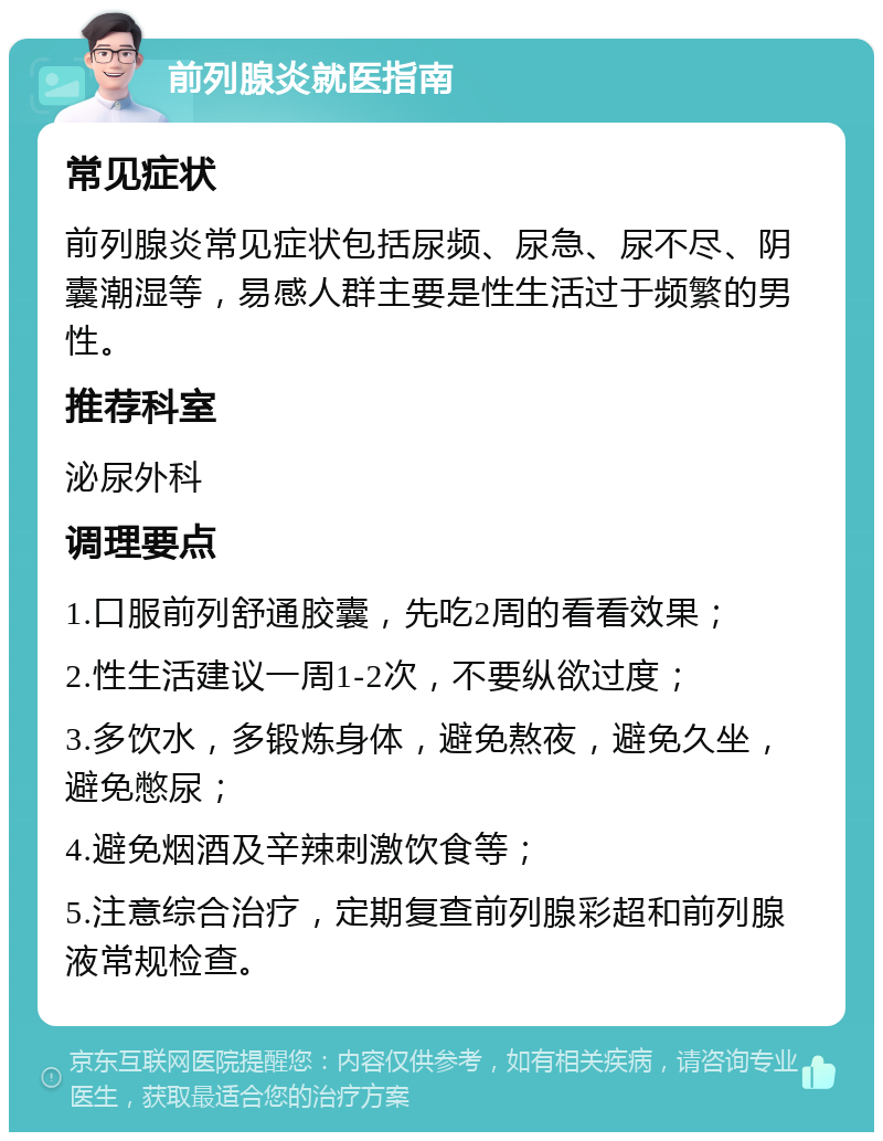 前列腺炎就医指南 常见症状 前列腺炎常见症状包括尿频、尿急、尿不尽、阴囊潮湿等，易感人群主要是性生活过于频繁的男性。 推荐科室 泌尿外科 调理要点 1.口服前列舒通胶囊，先吃2周的看看效果； 2.性生活建议一周1-2次，不要纵欲过度； 3.多饮水，多锻炼身体，避免熬夜，避免久坐，避免憋尿； 4.避免烟酒及辛辣刺激饮食等； 5.注意综合治疗，定期复查前列腺彩超和前列腺液常规检查。