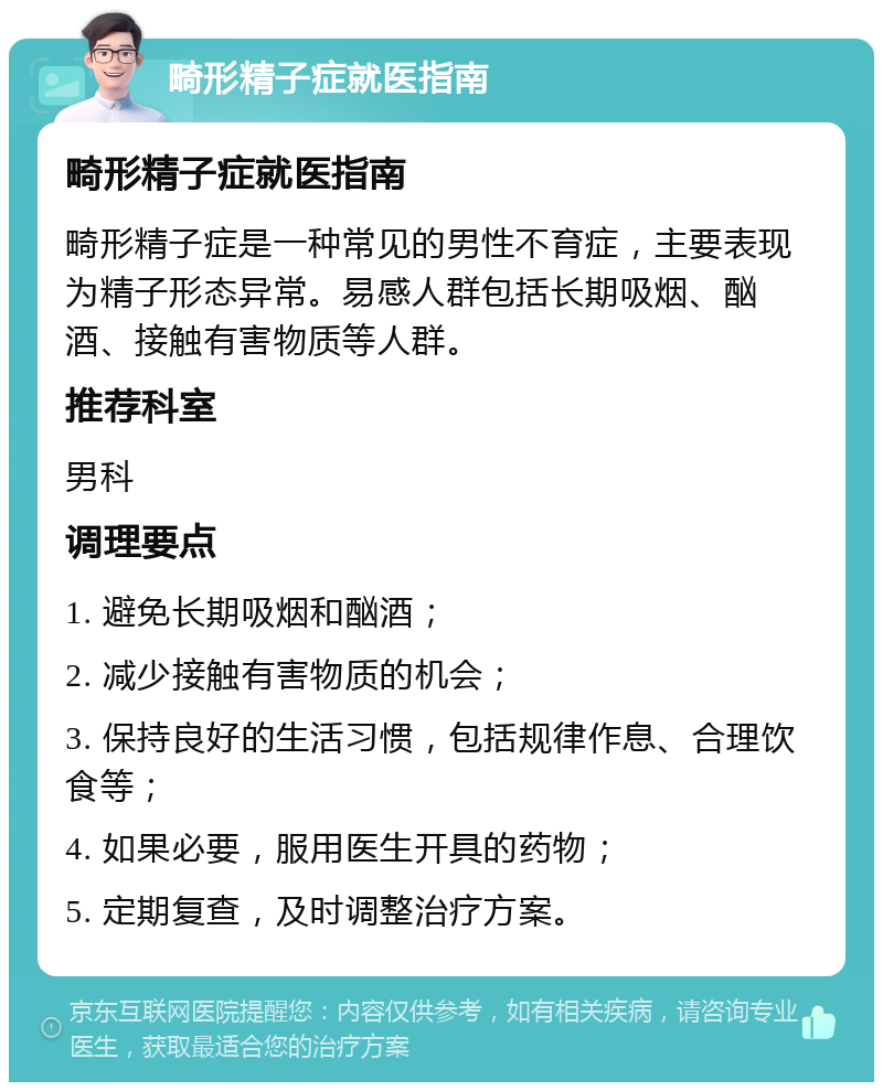 畸形精子症就医指南 畸形精子症就医指南 畸形精子症是一种常见的男性不育症，主要表现为精子形态异常。易感人群包括长期吸烟、酗酒、接触有害物质等人群。 推荐科室 男科 调理要点 1. 避免长期吸烟和酗酒； 2. 减少接触有害物质的机会； 3. 保持良好的生活习惯，包括规律作息、合理饮食等； 4. 如果必要，服用医生开具的药物； 5. 定期复查，及时调整治疗方案。