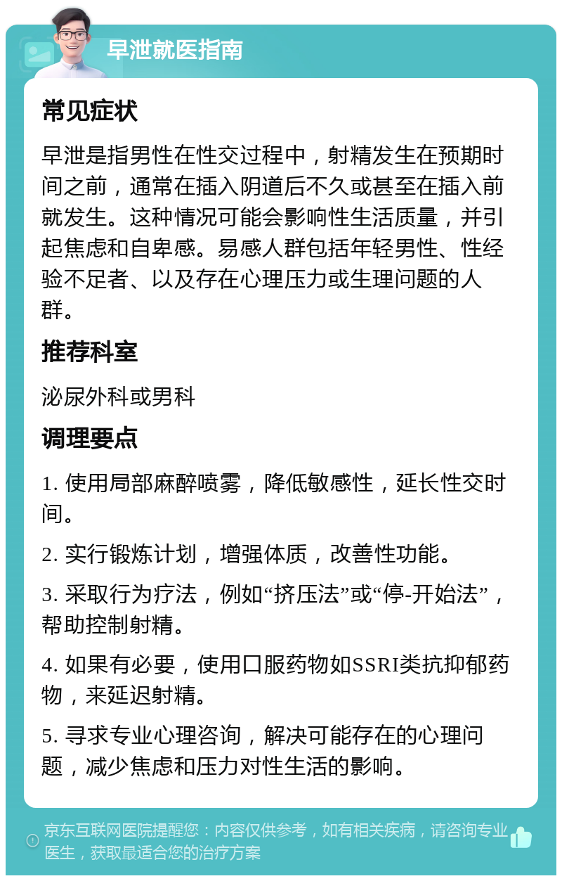 早泄就医指南 常见症状 早泄是指男性在性交过程中，射精发生在预期时间之前，通常在插入阴道后不久或甚至在插入前就发生。这种情况可能会影响性生活质量，并引起焦虑和自卑感。易感人群包括年轻男性、性经验不足者、以及存在心理压力或生理问题的人群。 推荐科室 泌尿外科或男科 调理要点 1. 使用局部麻醉喷雾，降低敏感性，延长性交时间。 2. 实行锻炼计划，增强体质，改善性功能。 3. 采取行为疗法，例如“挤压法”或“停-开始法”，帮助控制射精。 4. 如果有必要，使用口服药物如SSRI类抗抑郁药物，来延迟射精。 5. 寻求专业心理咨询，解决可能存在的心理问题，减少焦虑和压力对性生活的影响。