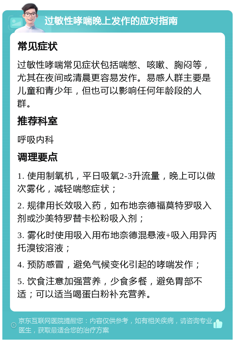 过敏性哮喘晚上发作的应对指南 常见症状 过敏性哮喘常见症状包括喘憋、咳嗽、胸闷等，尤其在夜间或清晨更容易发作。易感人群主要是儿童和青少年，但也可以影响任何年龄段的人群。 推荐科室 呼吸内科 调理要点 1. 使用制氧机，平日吸氧2-3升流量，晚上可以做次雾化，减轻喘憋症状； 2. 规律用长效吸入药，如布地奈德福莫特罗吸入剂或沙美特罗替卡松粉吸入剂； 3. 雾化时使用吸入用布地奈德混悬液+吸入用异丙托溴铵溶液； 4. 预防感冒，避免气候变化引起的哮喘发作； 5. 饮食注意加强营养，少食多餐，避免胃部不适；可以适当喝蛋白粉补充营养。