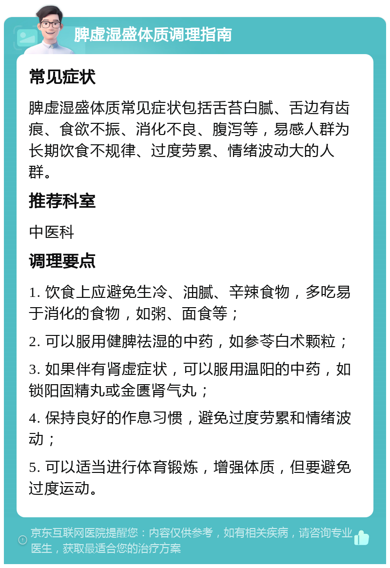 脾虚湿盛体质调理指南 常见症状 脾虚湿盛体质常见症状包括舌苔白腻、舌边有齿痕、食欲不振、消化不良、腹泻等，易感人群为长期饮食不规律、过度劳累、情绪波动大的人群。 推荐科室 中医科 调理要点 1. 饮食上应避免生冷、油腻、辛辣食物，多吃易于消化的食物，如粥、面食等； 2. 可以服用健脾祛湿的中药，如参苓白术颗粒； 3. 如果伴有肾虚症状，可以服用温阳的中药，如锁阳固精丸或金匮肾气丸； 4. 保持良好的作息习惯，避免过度劳累和情绪波动； 5. 可以适当进行体育锻炼，增强体质，但要避免过度运动。