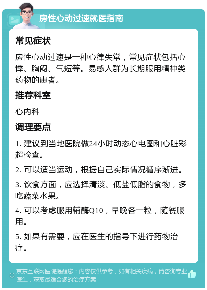 房性心动过速就医指南 常见症状 房性心动过速是一种心律失常，常见症状包括心悸、胸闷、气短等。易感人群为长期服用精神类药物的患者。 推荐科室 心内科 调理要点 1. 建议到当地医院做24小时动态心电图和心脏彩超检查。 2. 可以适当运动，根据自己实际情况循序渐进。 3. 饮食方面，应选择清淡、低盐低脂的食物，多吃蔬菜水果。 4. 可以考虑服用辅酶Q10，早晚各一粒，随餐服用。 5. 如果有需要，应在医生的指导下进行药物治疗。