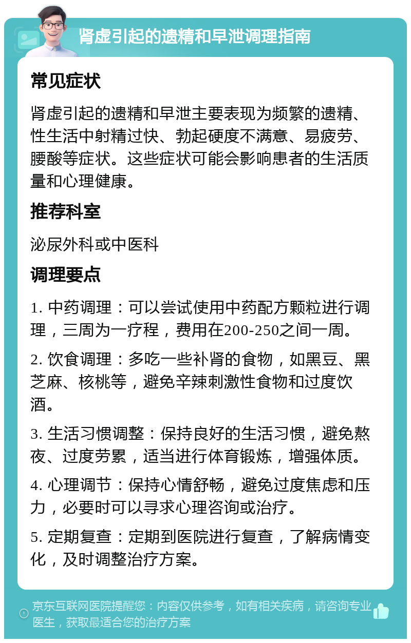 肾虚引起的遗精和早泄调理指南 常见症状 肾虚引起的遗精和早泄主要表现为频繁的遗精、性生活中射精过快、勃起硬度不满意、易疲劳、腰酸等症状。这些症状可能会影响患者的生活质量和心理健康。 推荐科室 泌尿外科或中医科 调理要点 1. 中药调理：可以尝试使用中药配方颗粒进行调理，三周为一疗程，费用在200-250之间一周。 2. 饮食调理：多吃一些补肾的食物，如黑豆、黑芝麻、核桃等，避免辛辣刺激性食物和过度饮酒。 3. 生活习惯调整：保持良好的生活习惯，避免熬夜、过度劳累，适当进行体育锻炼，增强体质。 4. 心理调节：保持心情舒畅，避免过度焦虑和压力，必要时可以寻求心理咨询或治疗。 5. 定期复查：定期到医院进行复查，了解病情变化，及时调整治疗方案。